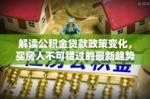 仁布解读公积金贷款政策变化，买房人不可错过的最新趋势