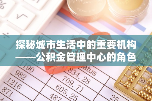 仁布探秘城市生活中的重要机构——公积金管理中心的角色与意义